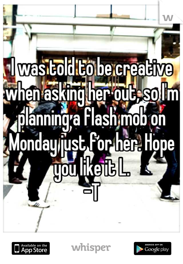 I was told to be creative when asking her out, so I'm planning a flash mob on Monday just for her. Hope you like it L. 
-T