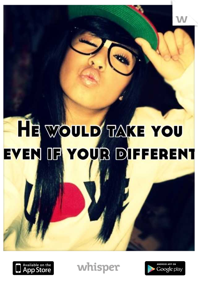 He would take you even if your different