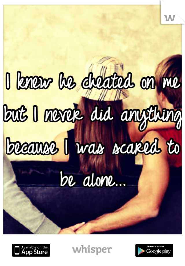 I knew he cheated on me but I never did anything because I was scared to be alone...