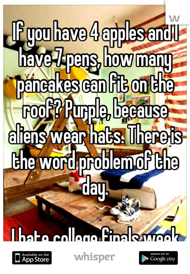If you have 4 apples and I have 7 pens, how many pancakes can fit on the roof? Purple, because aliens wear hats. There is the word problem of the day. 

I hate college finals week