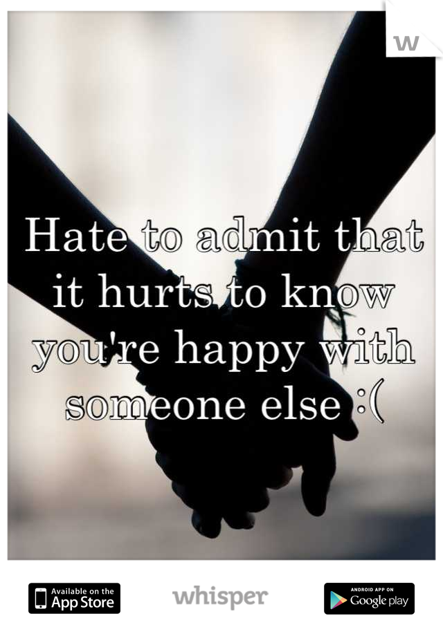 Hate to admit that it hurts to know you're happy with someone else :(