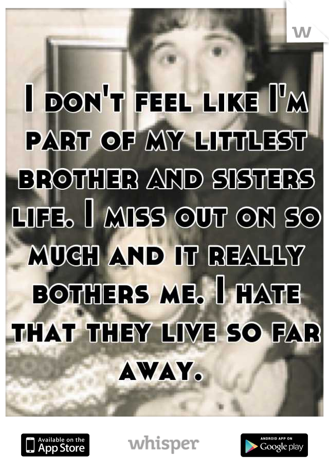 I don't feel like I'm part of my littlest brother and sisters life. I miss out on so much and it really bothers me. I hate that they live so far away. 