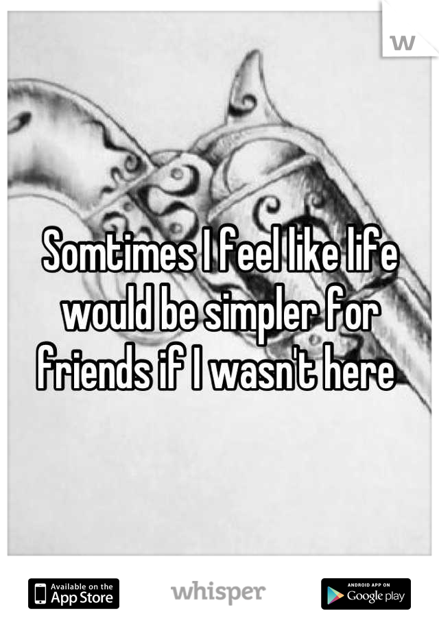 Somtimes I feel like life would be simpler for friends if I wasn't here 