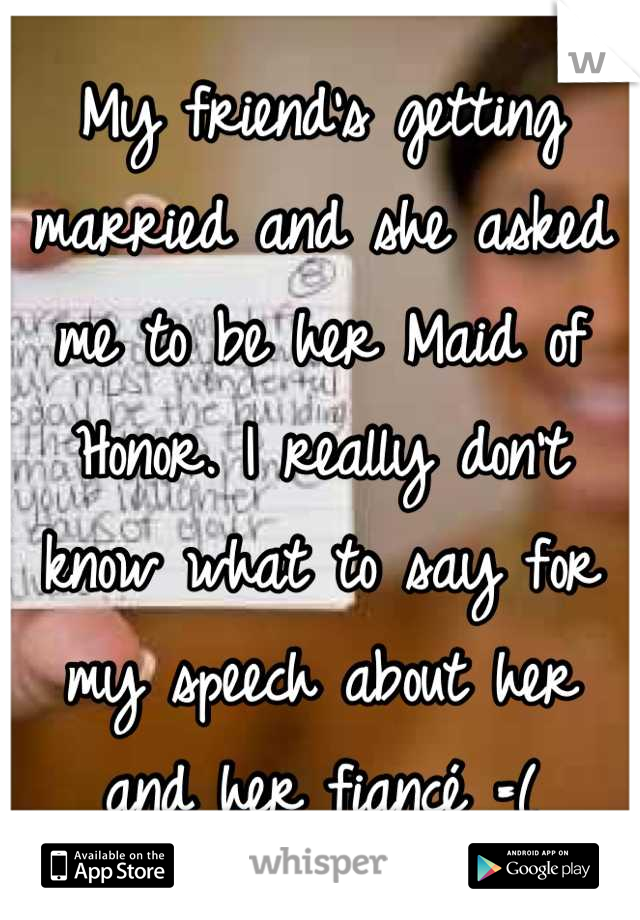 My friend's getting married and she asked me to be her Maid of Honor. I really don't know what to say for my speech about her and her fiancé =(