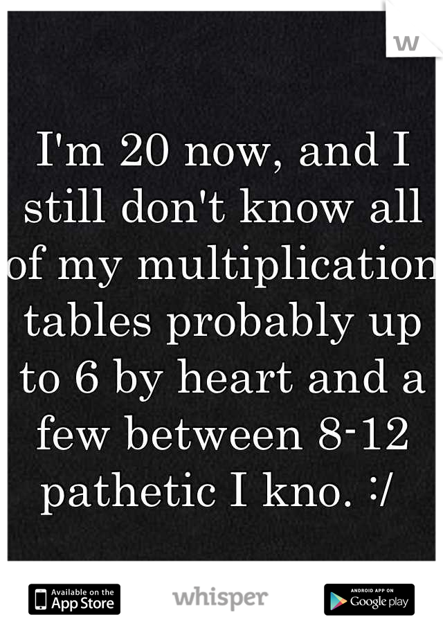 I'm 20 now, and I still don't know all of my multiplication tables probably up to 6 by heart and a few between 8-12 pathetic I kno. :/ 