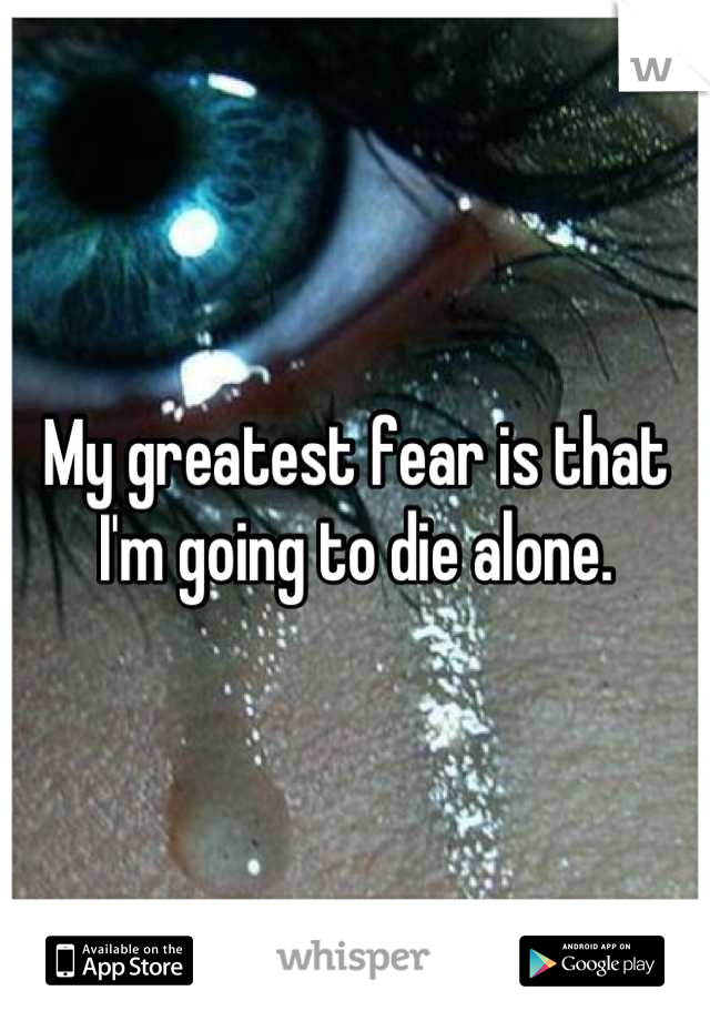 My greatest fear is that I'm going to die alone.