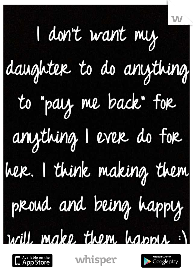 I don't want my daughter to do anything to "pay me back" for anything I ever do for her. I think making them proud and being happy will make them happy :)