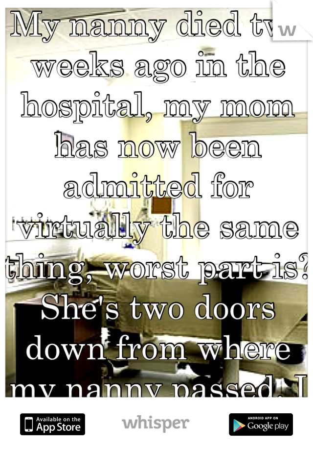My nanny died two weeks ago in the hospital, my mom has now been admitted for virtually the same thing, worst part is? She's two doors down from where my nanny passed. I can't do this. 