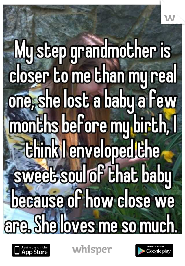 My step grandmother is closer to me than my real one, she lost a baby a few months before my birth, I think I enveloped the sweet soul of that baby because of how close we are. She loves me so much. 