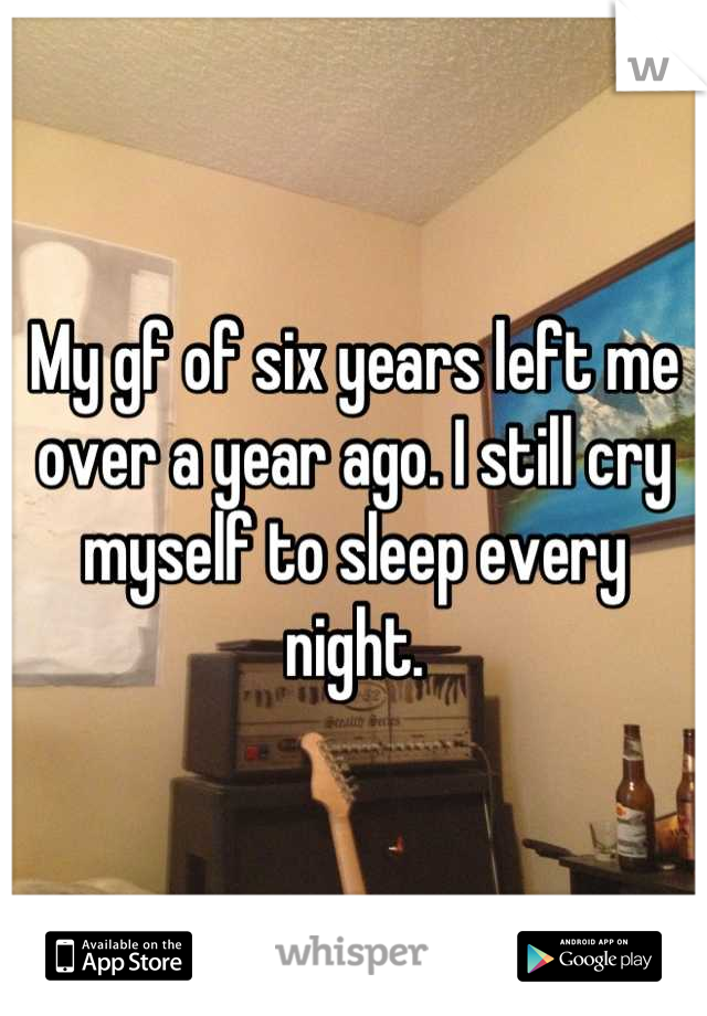 My gf of six years left me over a year ago. I still cry myself to sleep every night.