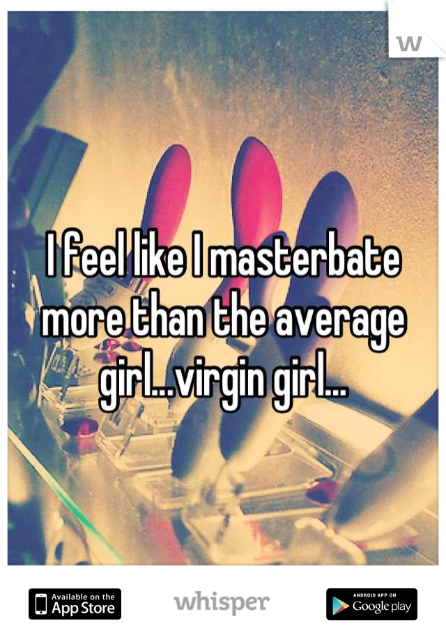 I feel like I masterbate more than the average girl...virgin girl...