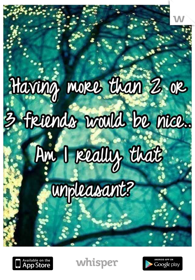 Having more than 2 or 3 friends would be nice.. Am I really that unpleasant? 