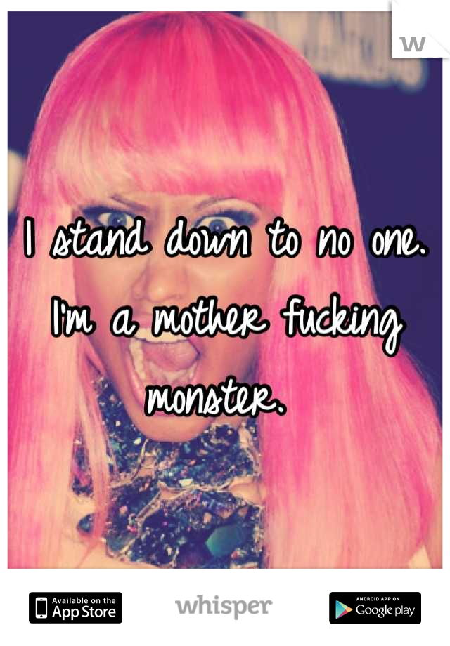 I stand down to no one. I'm a mother fucking monster. 