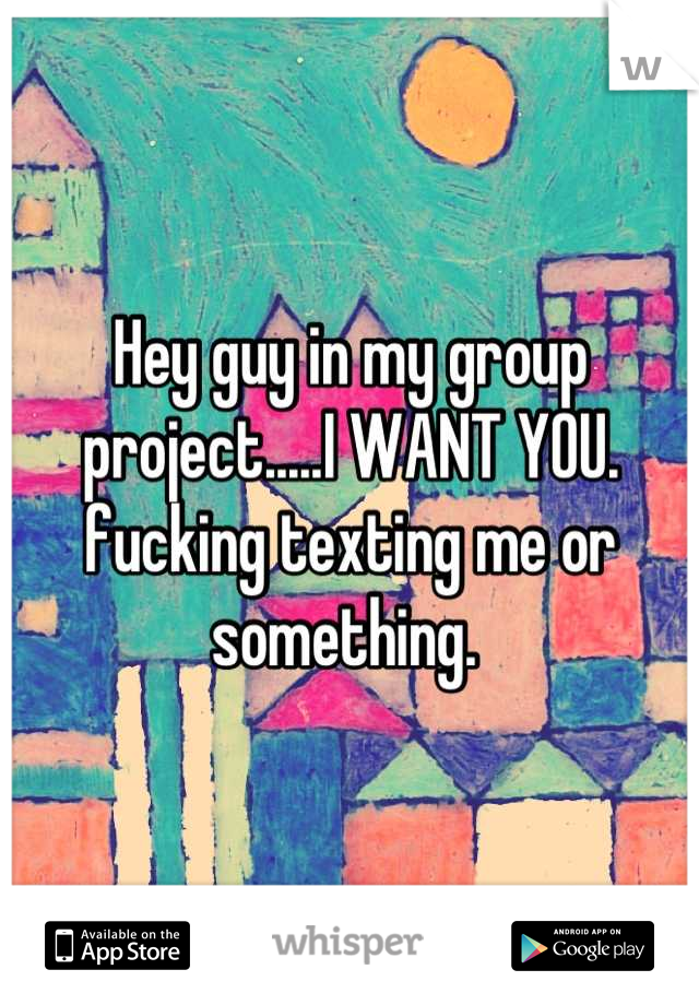 Hey guy in my group project.....I WANT YOU. fucking texting me or something. 
