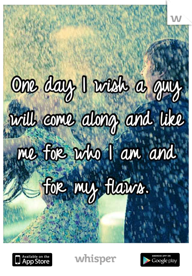 One day I wish a guy will come along and like me for who I am and for my flaws.
