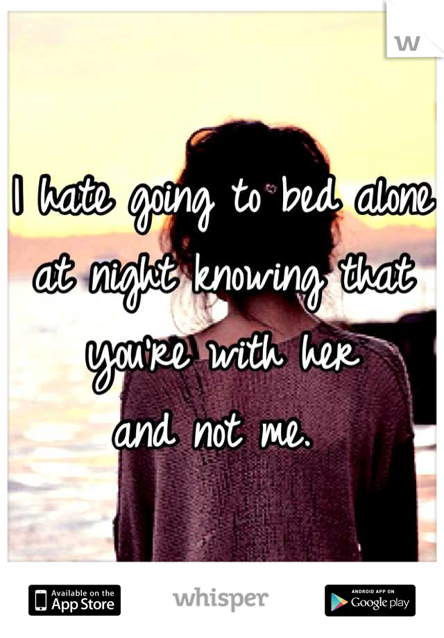 I hate going to bed alone 
at night knowing that you're with her 
and not me. 