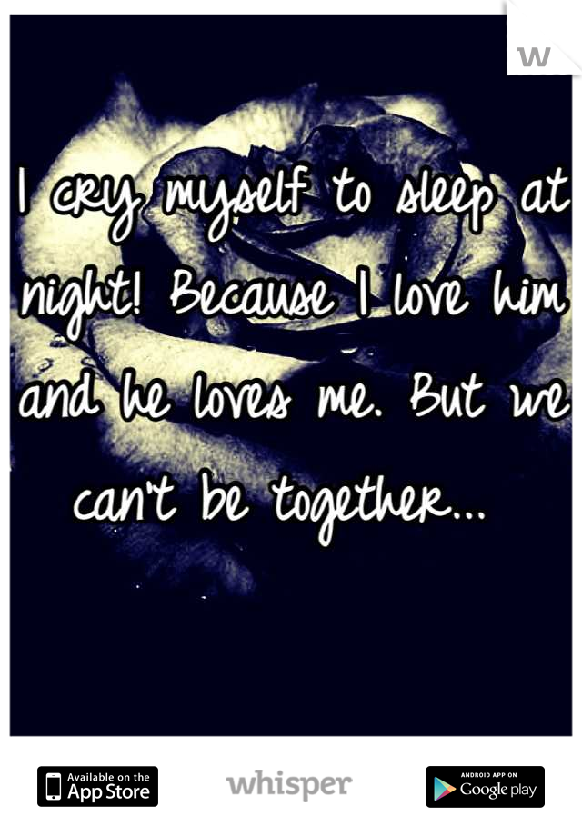 I cry myself to sleep at night! Because I love him and he loves me. But we can't be together... 