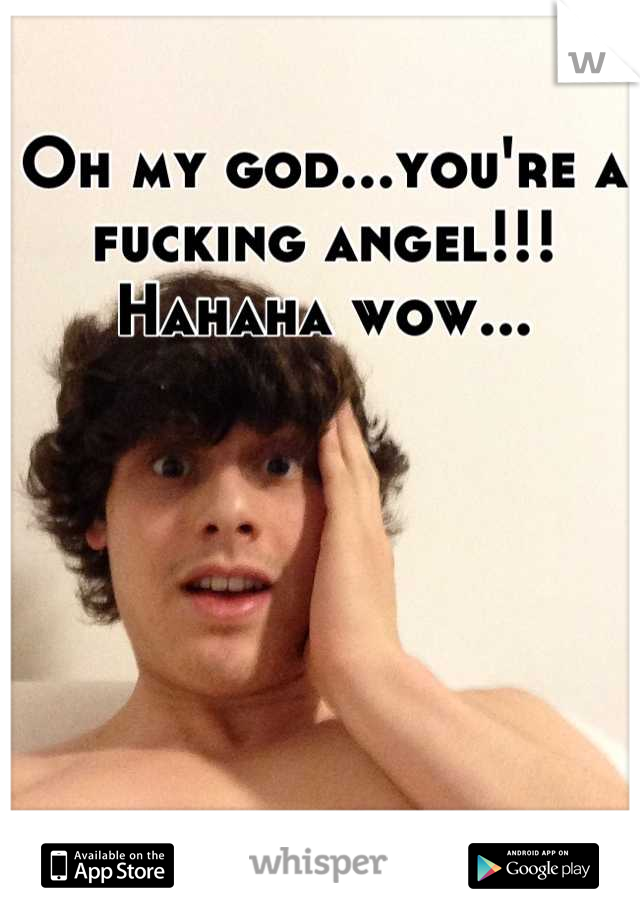 Oh my god...you're a fucking angel!!! Hahaha wow...