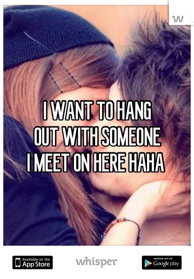 I WANT TO HANG 
OUT WITH SOMEONE 
I MEET ON HERE HAHA 