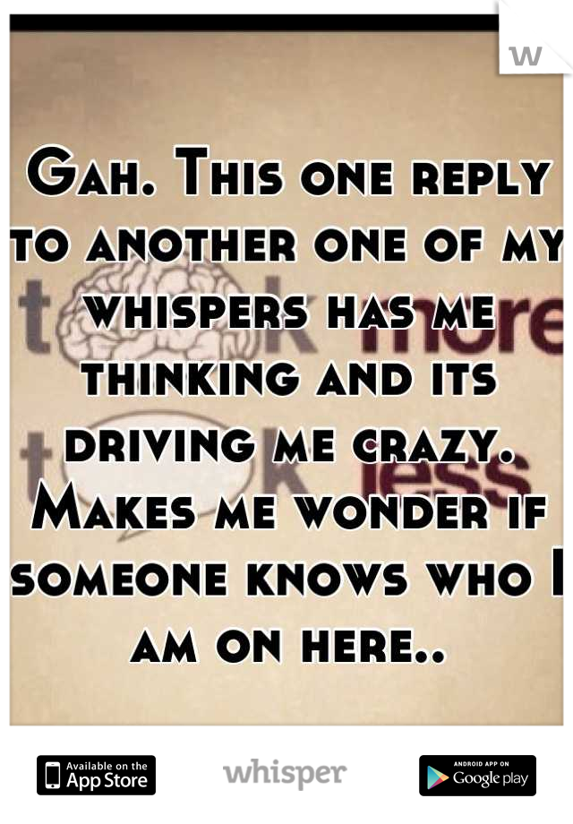 Gah. This one reply to another one of my whispers has me thinking and its driving me crazy. 
Makes me wonder if someone knows who I am on here..