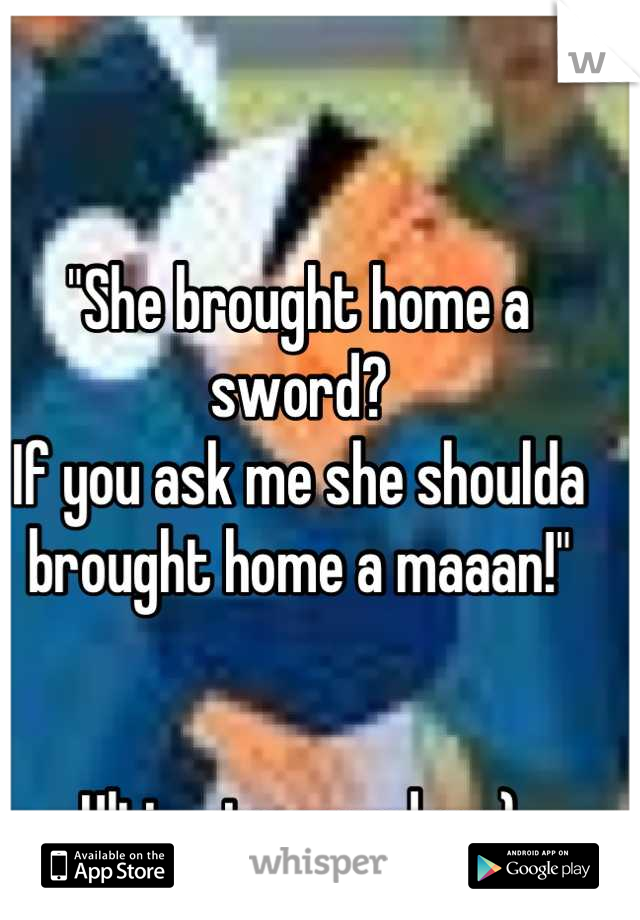 "She brought home a sword?
If you ask me she shoulda brought home a maaan!"


Ultimate grandma:)