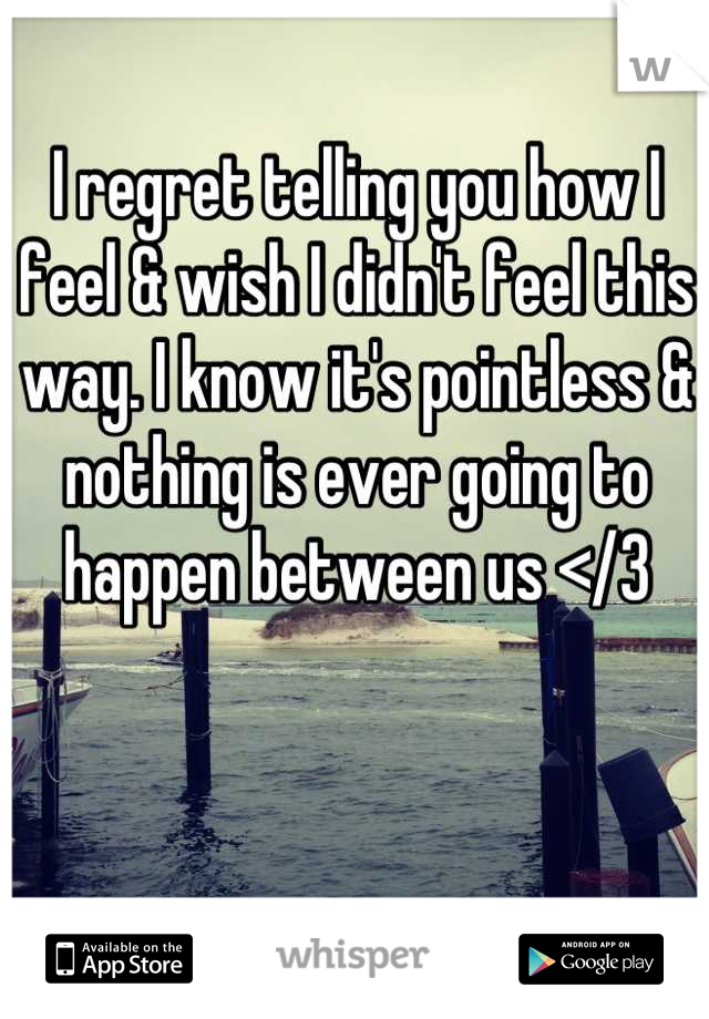 I regret telling you how I feel & wish I didn't feel this way. I know it's pointless & nothing is ever going to happen between us </3