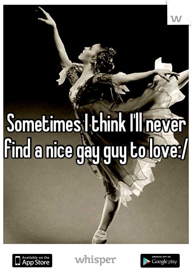Sometimes I think I'll never find a nice gay guy to love:/