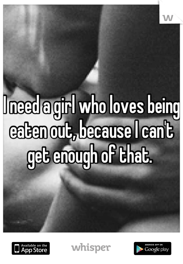 I need a girl who loves being eaten out, because I can't get enough of that. 