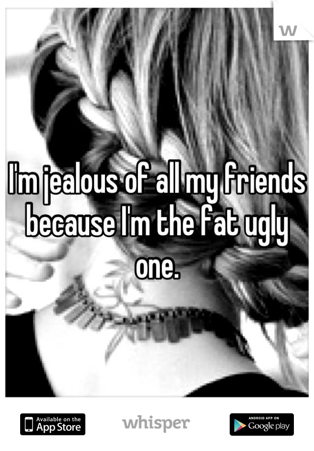 I'm jealous of all my friends because I'm the fat ugly one.