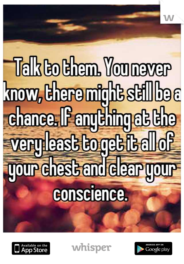 Talk to them. You never know, there might still be a chance. If anything at the very least to get it all of your chest and clear your conscience. 