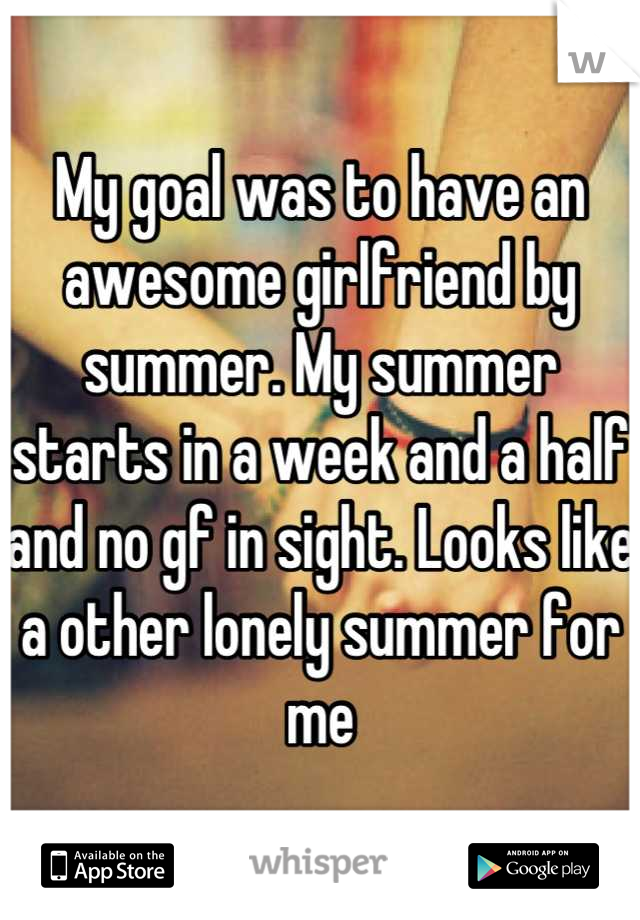 My goal was to have an awesome girlfriend by summer. My summer starts in a week and a half and no gf in sight. Looks like a other lonely summer for me