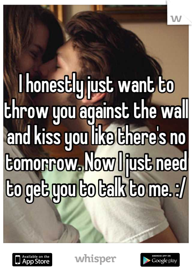 I honestly just want to throw you against the wall and kiss you like there's no tomorrow. Now I just need to get you to talk to me. :/