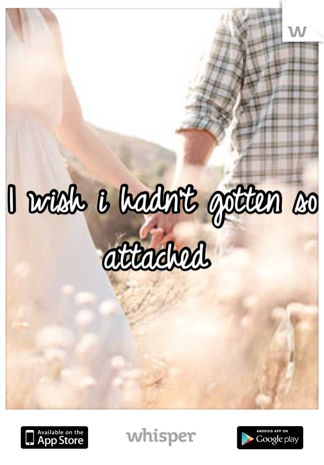 I wish i hadn't gotten so attached 