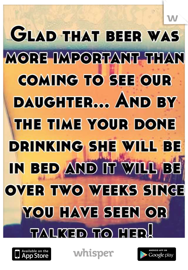 Glad that beer was more important than coming to see our daughter... And by the time your done drinking she will be in bed and it will be over two weeks since you have seen or talked to her! 