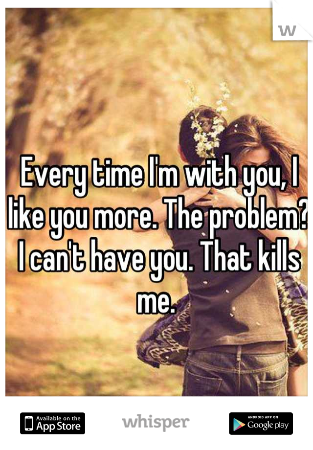 Every time I'm with you, I like you more. The problem? I can't have you. That kills me. 