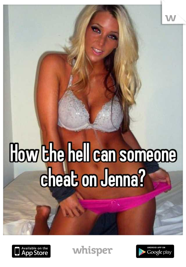 How the hell can someone cheat on Jenna?