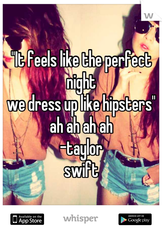 "It feels like the perfect night
we dress up like hipsters"
ah ah ah ah
-taylor
swift