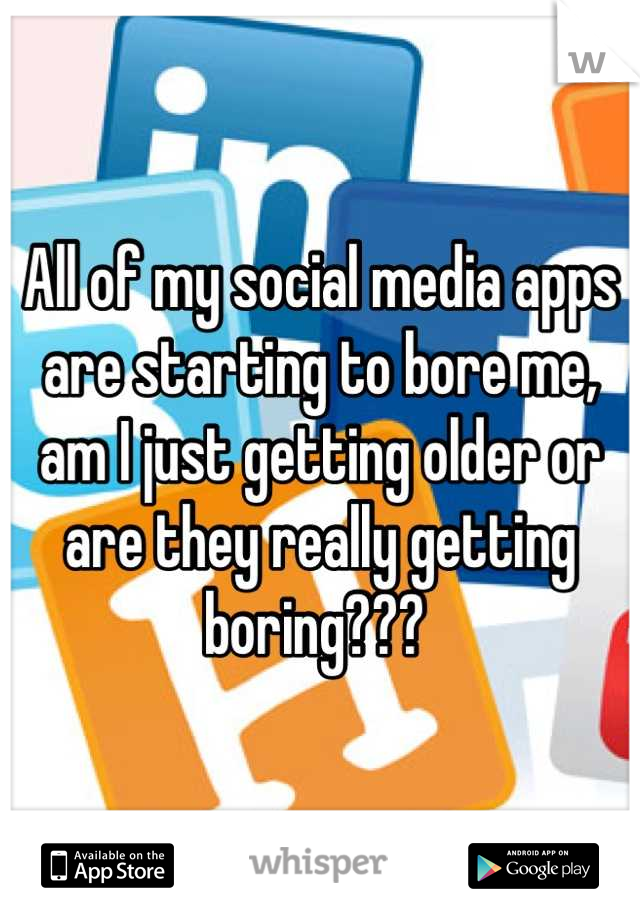 All of my social media apps are starting to bore me, am I just getting older or are they really getting boring??? 