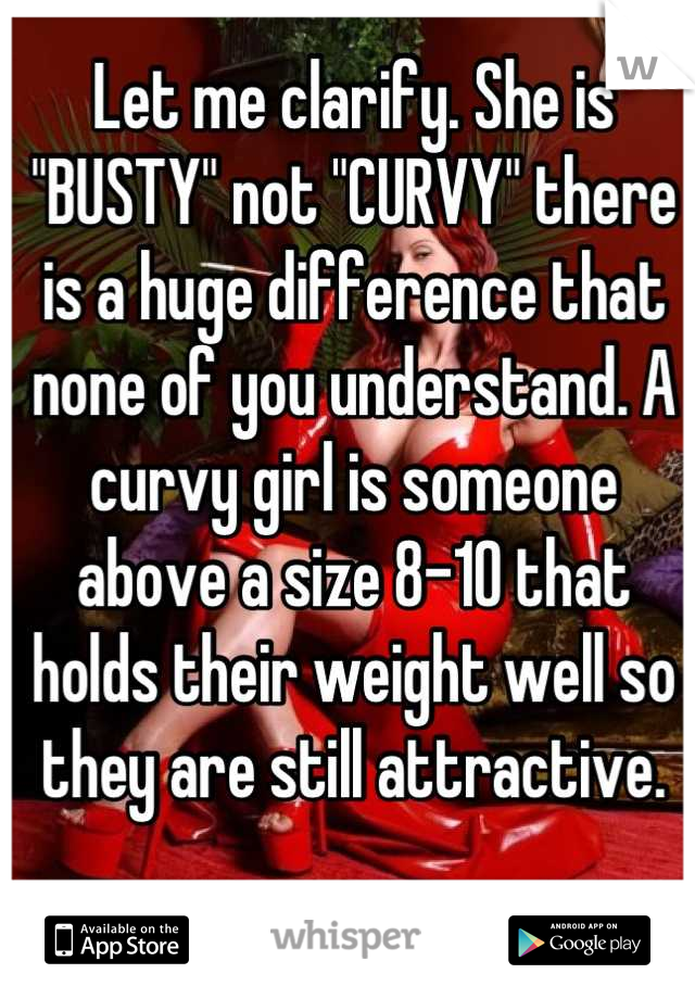 Let me clarify. She is "BUSTY" not "CURVY" there is a huge difference that none of you understand. A curvy girl is someone above a size 8-10 that holds their weight well so they are still attractive.