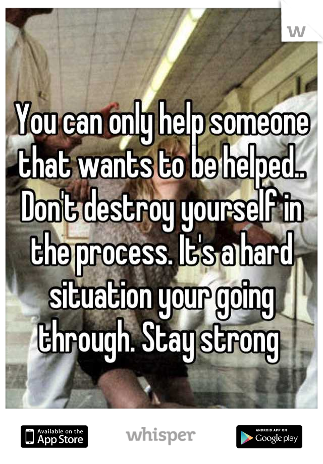 You can only help someone that wants to be helped.. Don't destroy yourself in the process. It's a hard situation your going through. Stay strong 