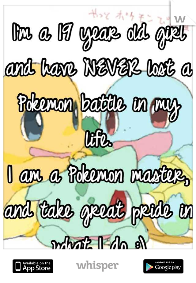 I'm a 19 year old girl and have NEVER lost a Pokemon battle in my life. 
I am a Pokemon master, and take great pride in what I do :)