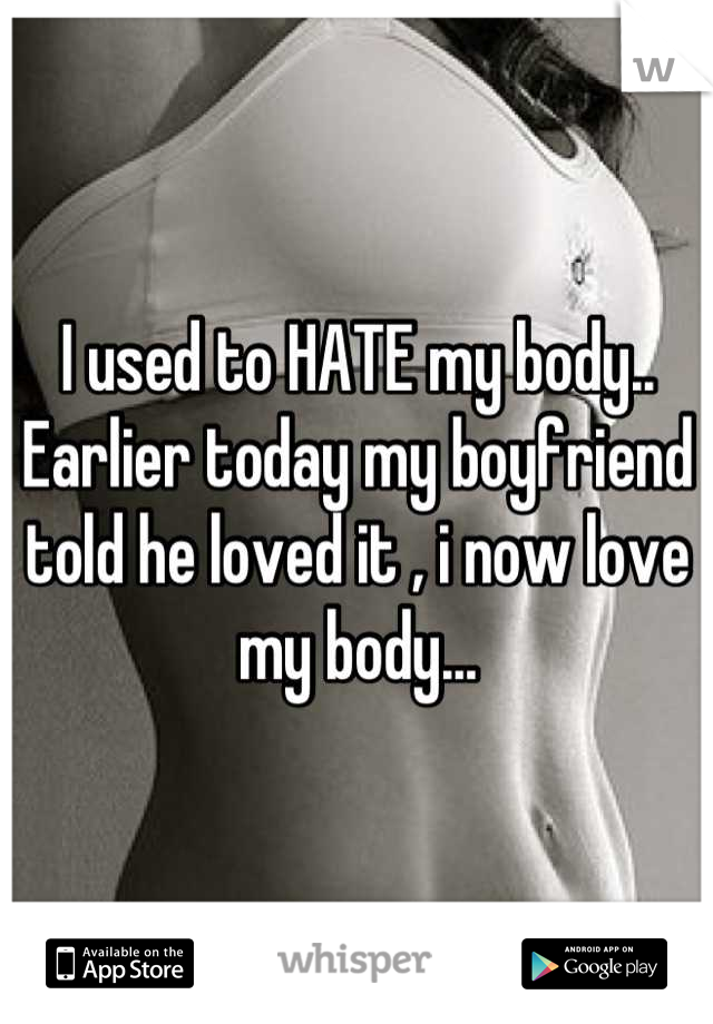 I used to HATE my body.. Earlier today my boyfriend told he loved it , i now love my body...