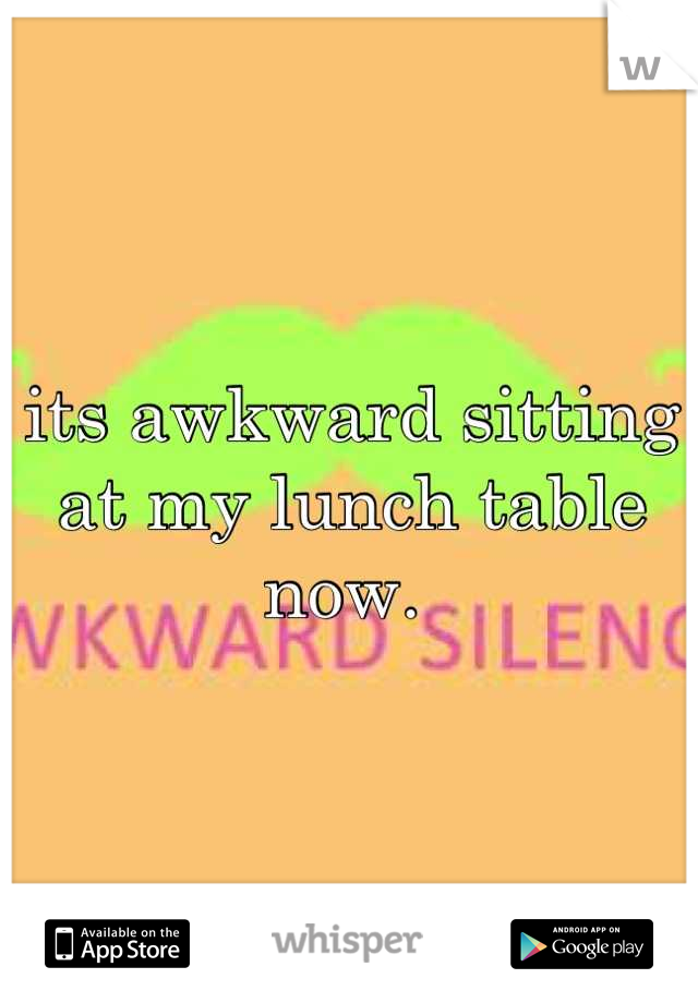 its awkward sitting at my lunch table now. 