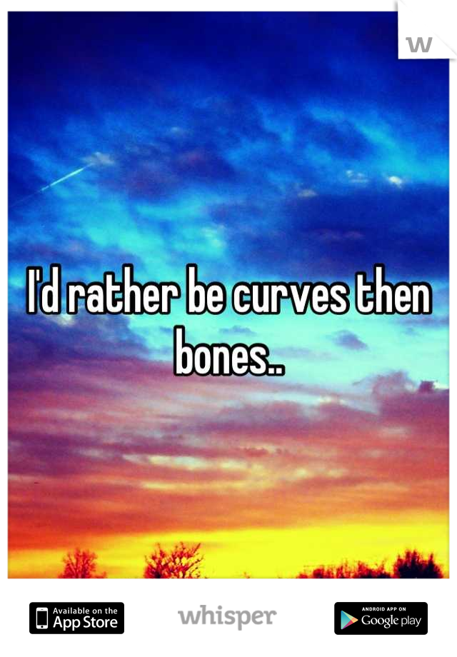 I'd rather be curves then bones..