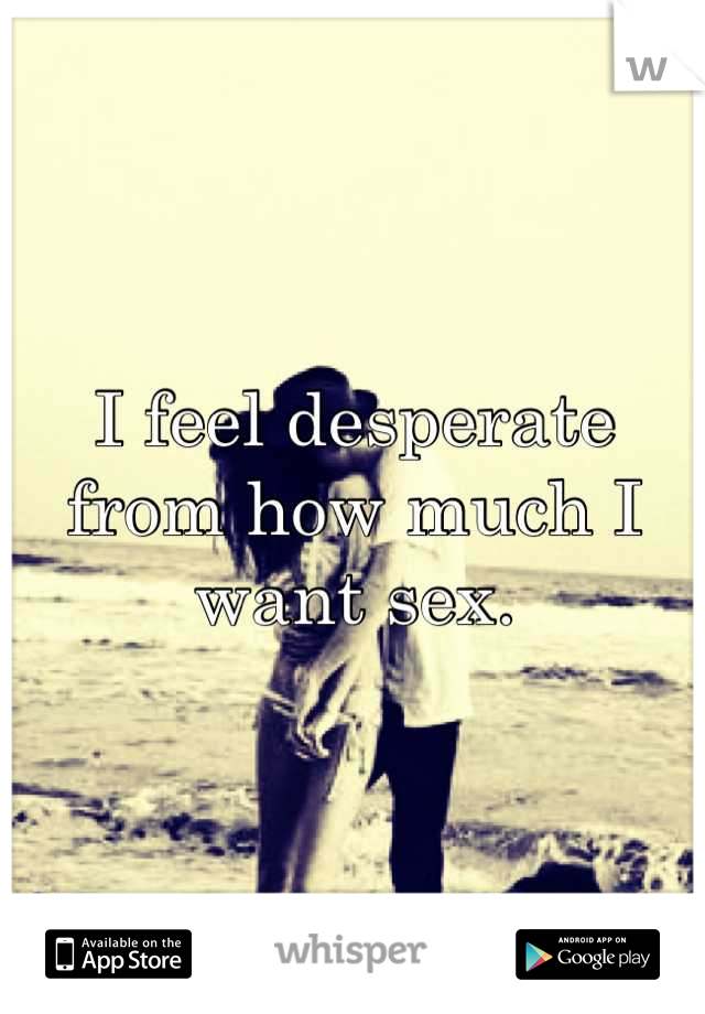 I feel desperate from how much I want sex.