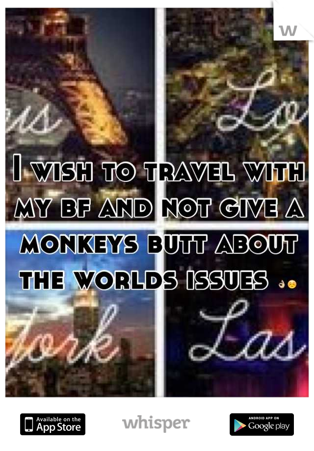 I wish to travel with my bf and not give a monkeys butt about the worlds issues 👌☺