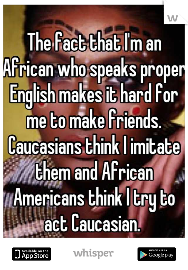 The fact that I'm an African who speaks proper English makes it hard for me to make friends. Caucasians think I imitate them and African Americans think I try to act Caucasian. 