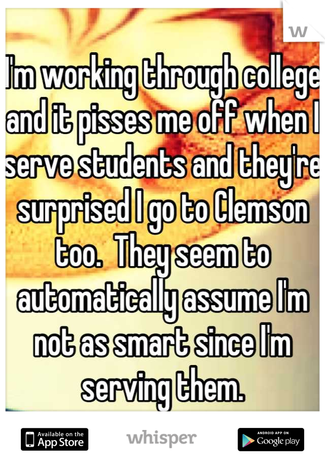 I'm working through college and it pisses me off when I serve students and they're surprised I go to Clemson too.  They seem to automatically assume I'm not as smart since I'm serving them.