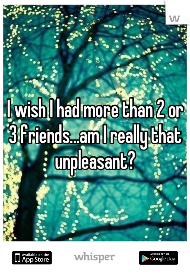I wish I had more than 2 or 3 friends...am I really that unpleasant?