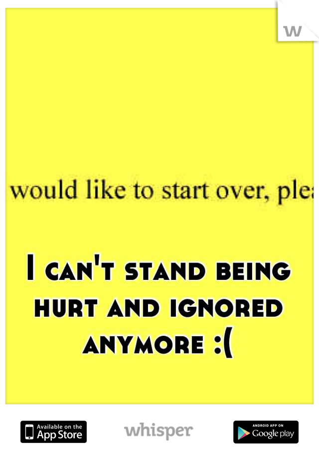 I can't stand being hurt and ignored anymore :(